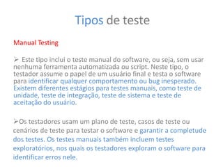 Tipos de teste
Manual Testing
 Este tipo inclui o teste manual do software, ou seja, sem usar
nenhuma ferramenta automatizada ou script. Neste tipo, o
testador assume o papel de um usuário final e testa o software
para identificar qualquer comportamento ou bug inesperado.
Existem diferentes estágios para testes manuais, como teste de
unidade, teste de integração, teste de sistema e teste de
aceitação do usuário.
Os testadores usam um plano de teste, casos de teste ou
cenários de teste para testar o software e garantir a completude
dos testes. Os testes manuais também incluem testes
exploratórios, nos quais os testadores exploram o software para
identificar erros nele.
 