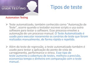 Tipos de teste
Automation Testing
 Teste automatizado, também conhecido como "Automação de
Teste", ocorre quando o testador escreve scripts e usa outro
software para testar o software. Esse processo envolve a
automação de um processo manual. O Teste Automatizado é
usado para executar novamente os cenários de teste que foram
realizados manualmente, de forma rápida e repetida.
 Além do teste de regressão, o teste automatizado também é
usado para testar a aplicação do ponto de vista de
carregamento, performance e stress. Esse tipo de
teste aumenta a cobertura de testes, melhora a precisão,
economiza tempo e dinheiro em comparação com o teste
manual.
 