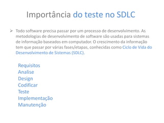 Importância do teste no SDLC
 Todo software precisa passar por um processo de desenvolvimento. As
metodologias de desenvolvimento de software são usadas para sistemas
de informação baseados em computador. O crescimento da informação
tem que passar por várias fases/etapas, conhecidas como Ciclo de Vida do
Desenvolvimento de Sistemas (SDLC).
Requisitos
Analise
Design
Codificar
Teste
Implementação
Manutenção
 
