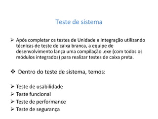 Teste de sistema
 Após completar os testes de Unidade e Integração utilizando
técnicas de teste de caixa branca, a equipe de
desenvolvimento lança uma compilação .exe (com todos os
módulos integrados) para realizar testes de caixa preta.
 Dentro do teste de sistema, temos:
 Teste de usabilidade
 Teste funcional
 Teste de performance
 Teste de segurança
 