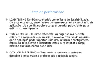 Teste de performance
 LOAD TESTING Também conhecido como Teste de Escalabilidade.
Durante este teste, engenheiros de teste executam a compilação da
aplicação sob a configuração e carga esperadas pelo cliente para
estimar o desempenho.
 Teste de etresse – Durante este teste, os engenheiros de teste
estimam a carga máxima, ou seja, o número máximo de usuários
que a aplicação pode suportar. Para isso, utilizam a configuração
esperada pelo cliente e executam testes para estimar a carga
máxima que a aplicação pode lidar.
 DATA VOLUME TESTING — Time de teste conduz este teste para
descobrir o limite máximo de dados que a aplicação suporta.
 
