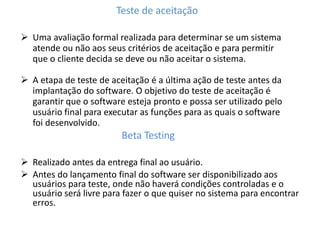 Teste de aceitação
 Uma avaliação formal realizada para determinar se um sistema
atende ou não aos seus critérios de aceitação e para permitir
que o cliente decida se deve ou não aceitar o sistema.
 A etapa de teste de aceitação é a última ação de teste antes da
implantação do software. O objetivo do teste de aceitação é
garantir que o software esteja pronto e possa ser utilizado pelo
usuário final para executar as funções para as quais o software
foi desenvolvido.
Beta Testing
 Realizado antes da entrega final ao usuário.
 Antes do lançamento final do software ser disponibilizado aos
usuários para teste, onde não haverá condições controladas e o
usuário será livre para fazer o que quiser no sistema para encontrar
erros.
 