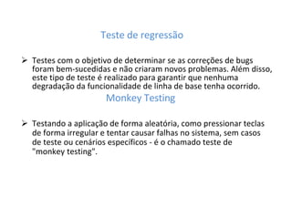 Teste de regressão
 Testes com o objetivo de determinar se as correções de bugs
foram bem-sucedidas e não criaram novos problemas. Além disso,
este tipo de teste é realizado para garantir que nenhuma
degradação da funcionalidade de linha de base tenha ocorrido.
Monkey Testing
 Testando a aplicação de forma aleatória, como pressionar teclas
de forma irregular e tentar causar falhas no sistema, sem casos
de teste ou cenários específicos - é o chamado teste de
"monkey testing".
 
