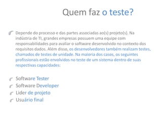 Quem faz o teste?
Depende do processo e das partes associadas ao(s) projeto(s). Na
indústria de TI, grandes empresas possuem uma equipe com
responsabilidades para avaliar o software desenvolvido no contexto dos
requisitos dados. Além disso, os desenvolvedores também realizam testes,
chamados de testes de unidade. Na maioria dos casos, os seguintes
profissionais estão envolvidos no teste de um sistema dentro de suas
respectivas capacidades:​
Software Tester
Software Developer
Lider de projeto
Usuário final
 
