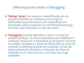 Diferença entre teste e Debugging
 Testing: Testar: Isso envolve a identificação de um
bug/erro/defeito no software sem corrigi-lo.
Normalmente profissionais com experiência em
Qualidade estão envolvidos na identificação de bugs.
Os testes são realizados na fase de testes
 Debugging: Envolve identificar, isolar e corrigir os
problemas/bugs. Os desenvolvedores que codificam o
software conduzem a depuração ao encontrar um erro
no código. Debugar é a parte da White Box ou teste de
unidade. O debbuging pode ser realizada na fase de
desenvolvimento durante a realização do Teste de
Unidade ou em fase durante a correção dos bugs
relatados.
 