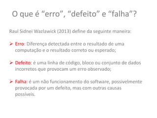 O que é “erro”, “defeito” e “falha”?
Raul Sidnei Wazlawick (2013) define da seguinte maneira:
 Erro: Diferença detectada entre o resultado de uma
computação e o resultado correto ou esperado;
 Defeito: é uma linha de código, bloco ou conjunto de dados
incorretos que provocam um erro observado;
 Falha: é um não funcionamento do software, possivelmente
provocada por um defeito, mas com outras causas
possíveis.
 