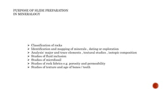 PURPOSE OF SLIDE PREPARATION
IN MINERALOGY
 Classification of rocks
 Identification and mapping of minerals , dating or exploration
 Analysis: major and trace elements , textural studies , isotopic composition
 Studies of fluid inclusion
 Studies of microfossil
 Studies of rock fabrics e.g. porosity and permeability
 Studies of texture and age of bones / teeth
 