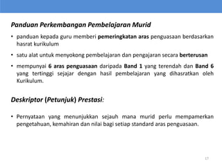 Panduan Perkembangan Pembelajaran Murid
• panduan kepada guru memberi pemeringkatan aras penguasaan berdasarkan
hasrat kurikulum
• satu alat untuk menyokong pembelajaran dan pengajaran secara berterusan
• mempunyai 6 aras penguasaan daripada Band 1 yang terendah dan Band 6
yang tertinggi sejajar dengan hasil pembelajaran yang dihasratkan oleh
Kurikulum.
Deskriptor (Petunjuk) Prestasi:
• Pernyataan yang menunjukkan sejauh mana murid perlu mempamerkan
pengetahuan, kemahiran dan nilai bagi setiap standard aras penguasaan.
17
 
