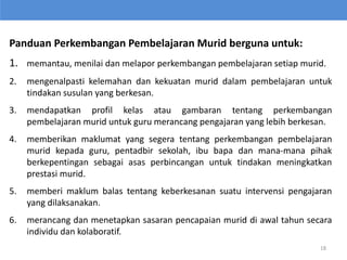 Panduan Perkembangan Pembelajaran Murid berguna untuk:
1. memantau, menilai dan melapor perkembangan pembelajaran setiap murid.
2. mengenalpasti kelemahan dan kekuatan murid dalam pembelajaran untuk
tindakan susulan yang berkesan.
3. mendapatkan profil kelas atau gambaran tentang perkembangan
pembelajaran murid untuk guru merancang pengajaran yang lebih berkesan.
4. memberikan maklumat yang segera tentang perkembangan pembelajaran
murid kepada guru, pentadbir sekolah, ibu bapa dan mana-mana pihak
berkepentingan sebagai asas perbincangan untuk tindakan meningkatkan
prestasi murid.
5. memberi maklum balas tentang keberkesanan suatu intervensi pengajaran
yang dilaksanakan.
6. merancang dan menetapkan sasaran pencapaian murid di awal tahun secara
individu dan kolaboratif.
18
 