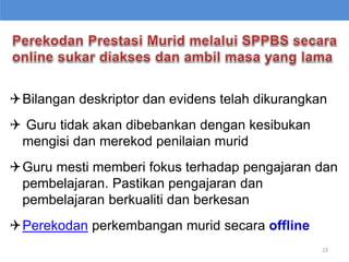 Bilangan deskriptor dan evidens telah dikurangkan
 Guru tidak akan dibebankan dengan kesibukan
mengisi dan merekod penilaian murid
Guru mesti memberi fokus terhadap pengajaran dan
pembelajaran. Pastikan pengajaran dan
pembelajaran berkualiti dan berkesan
Perekodan perkembangan murid secara offline
23
 