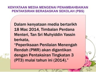 KENYATAAN MEDIA MENGENAI PENAMBAHBAIKAN
PENTAKSIRAN BERASASKAN SEKOLAH (PBS)
Dalam kenyataan media bertarikh
18 Mac 2014, Timbalan Perdana
Menteri, Tan Sri Muhyiddin Yassin
berkata,
“Peperiksaan Penilaian Menengah
Rendah (PMR) akan digantikan
dengan Pentaksiran Tingkatan 3
(PT3) mulai tahun ini (2014).”
40
 