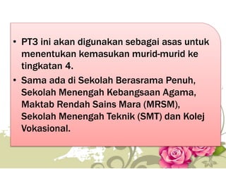 • PT3 ini akan digunakan sebagai asas untuk
menentukan kemasukan murid-murid ke
tingkatan 4.
• Sama ada di Sekolah Berasrama Penuh,
Sekolah Menengah Kebangsaan Agama,
Maktab Rendah Sains Mara (MRSM),
Sekolah Menengah Teknik (SMT) dan Kolej
Vokasional.
42
 