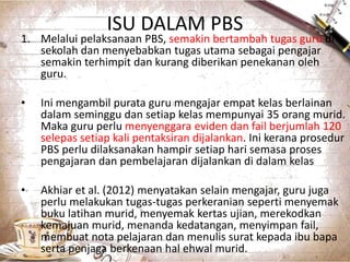 ISU DALAM PBS
1. Melalui pelaksanaan PBS, semakin bertambah tugas guru di
sekolah dan menyebabkan tugas utama sebagai pengajar
semakin terhimpit dan kurang diberikan penekanan oleh
guru.
• Ini mengambil purata guru mengajar empat kelas berlainan
dalam seminggu dan setiap kelas mempunyai 35 orang murid.
Maka guru perlu menyenggara eviden dan fail berjumlah 120
selepas setiap kali pentaksiran dijalankan. Ini kerana prosedur
PBS perlu dilaksanakan hampir setiap hari semasa proses
pengajaran dan pembelajaran dijalankan di dalam kelas
• Akhiar et al. (2012) menyatakan selain mengajar, guru juga
perlu melakukan tugas-tugas perkeranian seperti menyemak
buku latihan murid, menyemak kertas ujian, merekodkan
kemajuan murid, menanda kedatangan, menyimpan fail,
membuat nota pelajaran dan menulis surat kepada ibu bapa
serta penjaga berkenaan hal ehwal murid. 5
 