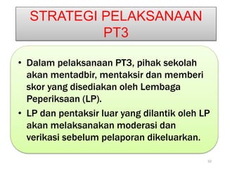 STRATEGI PELAKSANAAN
PT3
• Dalam pelaksanaan PT3, pihak sekolah
akan mentadbir, mentaksir dan memberi
skor yang disediakan oleh Lembaga
Peperiksaan (LP).
• LP dan pentaksir luar yang dilantik oleh LP
akan melaksanakan moderasi dan
verikasi sebelum pelaporan dikeluarkan.
50
 