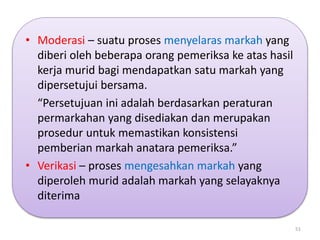 • Moderasi – suatu proses menyelaras markah yang
diberi oleh beberapa orang pemeriksa ke atas hasil
kerja murid bagi mendapatkan satu markah yang
dipersetujui bersama.
“Persetujuan ini adalah berdasarkan peraturan
permarkahan yang disediakan dan merupakan
prosedur untuk memastikan konsistensi
pemberian markah anatara pemeriksa.”
• Verikasi – proses mengesahkan markah yang
diperoleh murid adalah markah yang selayaknya
diterima
51
 