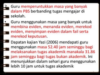 2. Guru memperuntukkan masa yang banyak
dalam PBS berbanding tugas mengajar di
sekolah.
• Guru menggunakan masa yang banyak untuk
membina eviden, menanda eviden, merekod
eviden, menyimpan eviden dalam fail serta
merekod keputusan.
• Dapatan kajian Yazi (2006) mendapati guru
menggunakan masa 52.40 jam seminggu bagi
melaksanakan tugas akademik manakala 31.86
jam seminggu bagi tugas bukan akademik. Ini
menunjukkan dalam sehari guru menggunakan
lebih 10 jam untuk tugas akademik
6
 