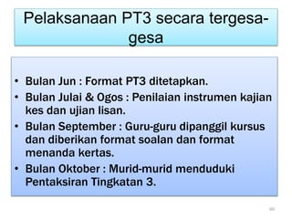Pelaksanaan PT3 secara tergesa-
gesa
• Bulan Jun : Format PT3 ditetapkan.
• Bulan Julai & Ogos : Penilaian instrumen kajian
kes dan ujian lisan.
• Bulan September : Guru-guru dipanggil kursus
dan diberikan format soalan dan format
menanda kertas.
• Bulan Oktober : Murid-murid menduduki
Pentaksiran Tingkatan 3.
60
 