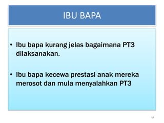 IBU BAPA
• Ibu bapa kurang jelas bagaimana PT3
dilaksanakan.
• Ibu bapa kecewa prestasi anak mereka
merosot dan mula menyalahkan PT3
64
 