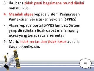 ???
3. Ibu bapa tidak pasti bagaimana murid dinilai
melalui PBS.
4. Masalah akses kepada Sistem Pengurusan
Pentaksiran Berasaskan Sekolah (SPPBS)
• Akses kepada portal SPPBS lambat. Sistem
yang disediakan tidak dapat menampung
akses yang berat secara serentak
5. Murid tidak serius dan tidak fokus apabila
tiada peperiksaan.
7
 