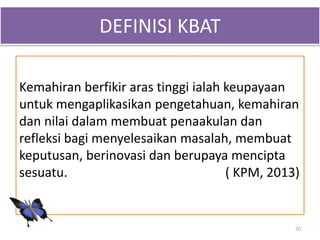 Kemahiran berfikir aras tinggi ialah keupayaan
untuk mengaplikasikan pengetahuan, kemahiran
dan nilai dalam membuat penaakulan dan
refleksi bagi menyelesaikan masalah, membuat
keputusan, berinovasi dan berupaya mencipta
sesuatu. ( KPM, 2013)
DEFINISI KBAT
70
 
