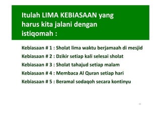 Itulah LIMA KEBIASAAN yang
harus kita jalani dengan
istiqomah :
Kebiasaan # 1 : Sholat lima waktu berjamaah di mesjid
Kebiasaan # 2 : Dzikir setiap kali selesai sholat
Kebiasaan # 3 : Sholat tahajud setiap malam
Kebiasaan # 4 : Membaca Al Quran setiap hari
Kebiasaan # 5 : Beramal sodaqoh secara kontinyu



                                                    15
 