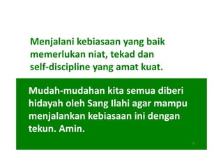 Menjalani kebiasaan yang baik
memerlukan niat, tekad dan
self-discipline yang amat kuat.

Mudah-
Mudah-mudahan kita semua diberi
hidayah oleh Sang Ilahi agar mampu
menjalankan kebiasaan ini dengan
tekun. Amin.
                                     16
 