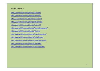 Credit Photos :
http://www.flickr.com/photos/aahadk/
http://www.flickr.com/photos/souvikb/
http://www.flickr.com/photos/annamir/
http://www.flickr.com/photos/khedmati/
http://www.flickr.com/photos/waseef/
http://www.flickr.com/photos/hamedmasoumi/
http://www.flickr.com/photos/-lucie-/
http://www.flickr.com/photos/mytripsmypics/
http://www.flickr.com/photos/miladkhan/
http://www.flickr.com/photos/firdausmahadi/
http://www.flickr.com/photos/tyt2000/
http://www.flickr.com/photos/muslimpage/




                                              19
 