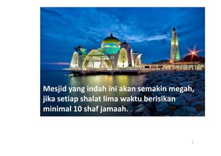 Mesjid yang indah ini akan semakin megah,
jika setiap shalat lima waktu berisikan
minimal 10 shaf jamaah.


                                        3
 