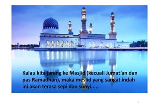 Kalau kita jarang ke Masjid (kecuali Jumat’an dan
pas Ramadhan), maka mesjid yang sangat indah
ini akan terasa sepi dan sunyi.....

                                                    4
 