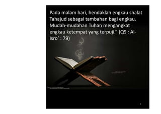 Pada malam hari, hendaklah engkau shalat
Tahajud sebagai tambahan bagi engkau.
Mudah-mudahan Tuhan mengangkat
engkau ketempat yang terpuji.” (QS : Al-
Isro’ : 79)




                                      8
 