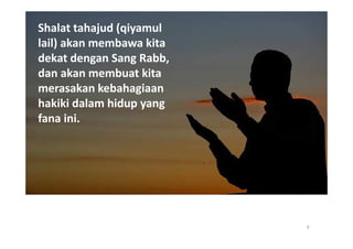 Shalat tahajud (qiyamul
lail) akan membawa kita
dekat dengan Sang Rabb,
dan akan membuat kita
merasakan kebahagiaan
hakiki dalam hidup yang
fana ini.




                          9
 