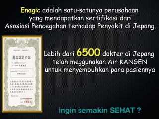 EnagicEnagic adalah satu-satunya perusahaanadalah satu-satunya perusahaan
yang mendapatkan sertifikasi dariyang mendapatkan sertifikasi dari
Asosiasi Pencegahan terhadap Penyakit di Jepang.Asosiasi Pencegahan terhadap Penyakit di Jepang.
Lebih dariLebih dari 65006500 dokter di Jepangdokter di Jepang
telah meggunakan Air KANGENtelah meggunakan Air KANGEN
untuk menyembuhkan para pasiennyauntuk menyembuhkan para pasiennya
ingin semakin SEHAT ?ingin semakin SEHAT ?
 
