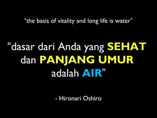 “dasar dari Anda yang SEHAT
dan PANJANG UMUR
adalah AIR”
“the basis of vitality and long life is water”
- Hironari Oshiro
 