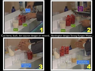 1 2
3 4
Air
Mineral
Beras
Buah
Beras
Buah
Strong
Kangen
Water
Air Cucian dengan
Air Mineral
Air Cucian dengan
Strong Kangen Water
Cuci beras, buah, dan sayuran dengan air mineral... Bandingkan dengan Strong Kangen Water...
 