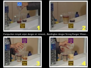 Air
Mineral
Minyak
Wijen
Minyak
Wijen
Strong
Kangen
Water
Strong
Kangen
Water
Minyak
Wijen
Minyak
Wijen
1 2
3 4
Campurkan minyak wijen dengan air mineral... Bandingkan dengan Strong Kangen Water...
 