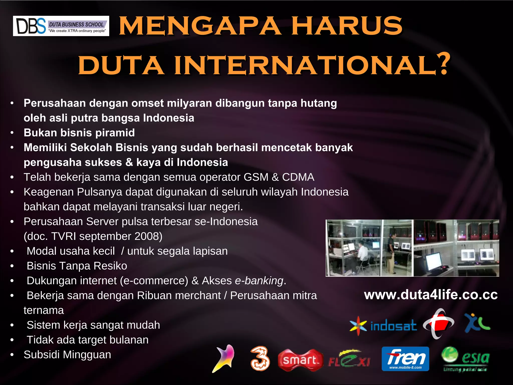 mengapa harus  duta international? Perusahaan dengan omset milyaran dibangun tanpa hutang oleh asli putra bangsa Indonesia Bukan bisnis piramid Memiliki Sekolah Bisnis yang sudah berhasil mencetak banyak pengusaha sukses & kaya di Indonesia Telah bekerja sama dengan semua operator GSM & CDMA Keagenan Pulsanya dapat digunakan di seluruh wilayah Indonesia bahkan dapat melayani transaksi luar negeri. Perusahaan Server pulsa terbesar se-Indonesia (doc. TVRI september 2008) Modal usaha kecil  / untuk segala lapisan Bisnis Tanpa Resiko Dukungan internet (e-commerce) & Akses  e-banking . Bekerja sama dengan Ribuan merchant / Perusahaan mitra ternama Sistem kerja sangat mudah  Tidak ada target bulanan Subsidi Mingguan www.duta4life.co.cc     