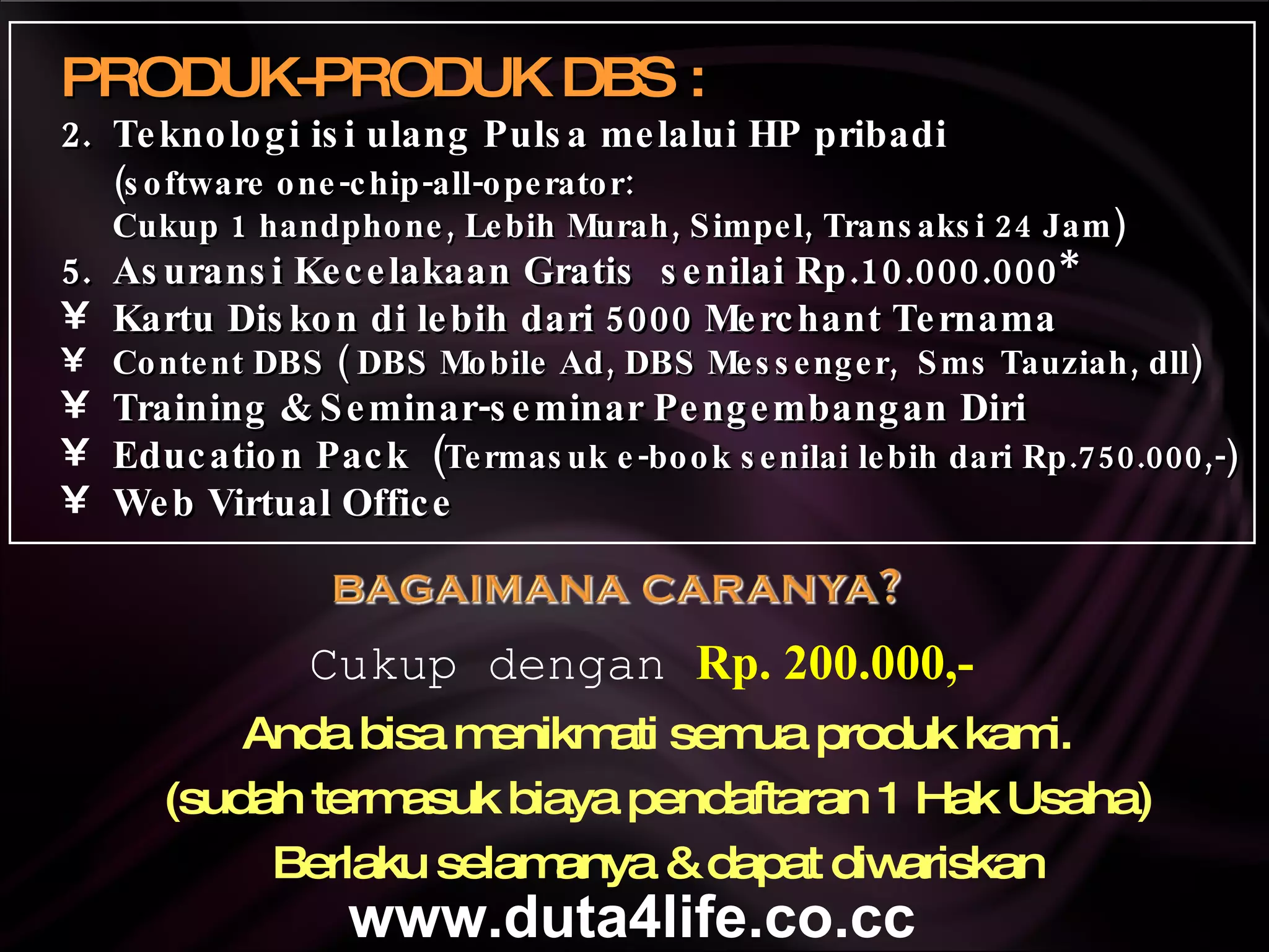 Anda bisa menikmati semua produk kami. (sudah termasuk biaya pendaftaran 1 Hak Usaha) Berlaku selamanya & dapat diwariskan Cukup dengan  Rp. 200.000,- PRODUK-PRODUK DBS : Teknologi isi ulang Pulsa melalui HP pribadi  (software one-chip-all-operator: Cukup 1 handphone, Lebih Murah, Simpel, Transaksi 24 Jam) Asuransi Kecelakaan Gratis  senilai Rp.10.000.000* Kartu Diskon di lebih dari 5000 Merchant Ternama Content DBS ( DBS Mobile Ad, DBS Messenger,  Sms Tauziah, dll) Training & Seminar-seminar Pengembangan Diri Education Pack  ( Termasuk e-book senilai lebih dari Rp.750.000,-) Web Virtual Office www.duta4life.co.cc     