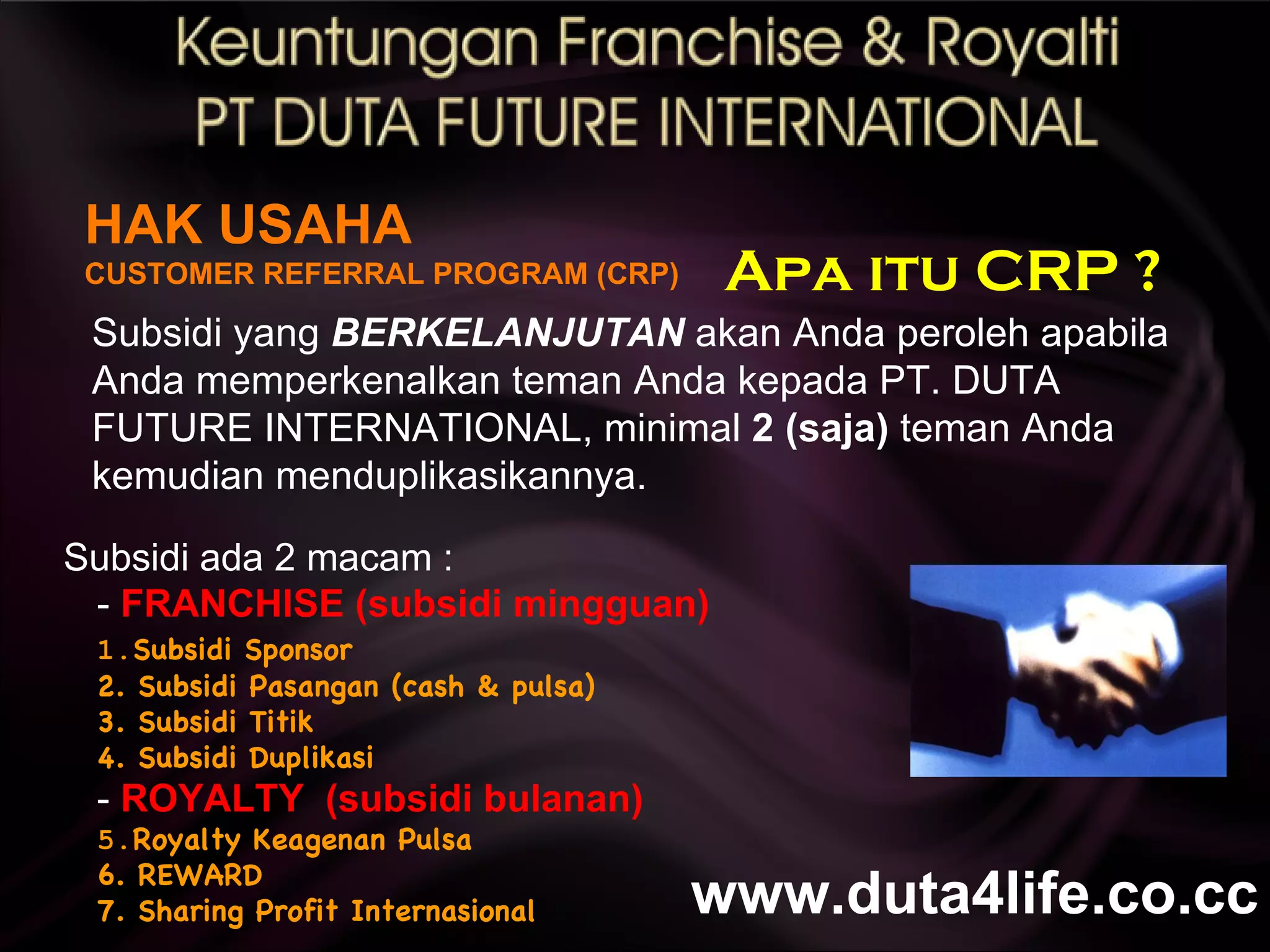 HAK USAHA CUSTOMER REFERRAL PROGRAM (CRP) Subsidi yang  BERKELANJUTAN  akan Anda peroleh apabila Anda memperkenalkan teman Anda kepada PT. DUTA FUTURE INTERNATIONAL, minimal  2 (saja)  teman Anda kemudian menduplikasikannya. Subsidi ada 2 macam : -  FRANCHISE (subsidi mingguan)  1. Subsidi Sponsor 2. Subsidi Pasangan (cash & pulsa) 3. Subsidi Titik 4. Subsidi Duplikasi -  ROYALTY  (subsidi bulanan) 5. Royalty Keagenan Pulsa 6. REWARD 7. Sharing Profit Internasional Apa itu CRP ? www.duta4life.co.cc     
