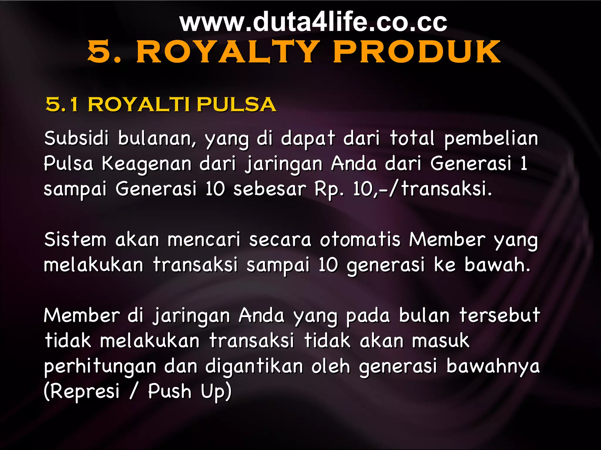5. ROYALTY PRODUK Subsidi bulanan, yang di dapat dari total pembelian Pulsa Keagenan dari jaringan Anda dari Generasi 1 sampai Generasi 10 sebesar Rp. 10,-/transaksi. Sistem akan mencari secara otomatis Member yang melakukan transaksi sampai 10 generasi ke bawah. Member di jaringan Anda yang pada bulan tersebut tidak melakukan transaksi tidak akan masuk perhitungan dan digantikan oleh generasi bawahnya (Represi / Push Up)   5.1 ROYALTI PULSA www.duta4life.co.cc     