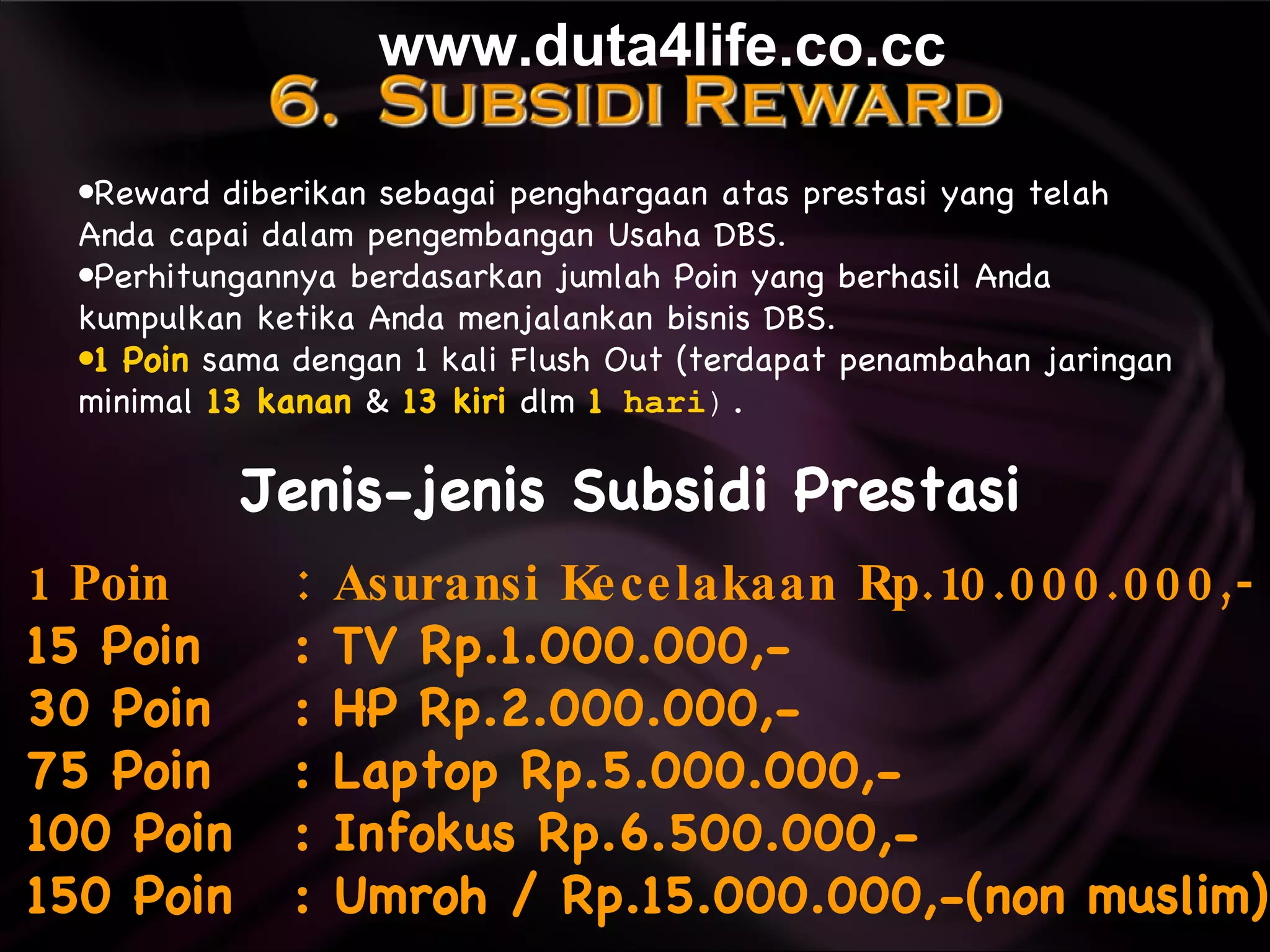 Jenis-jenis Subsidi Prestasi 1 Poin   : Asuransi Kecelakaan Rp.10.000.000,-   15 Poin  : TV Rp.1.000.000,-  30 Poin  : HP Rp.2.000.000,-  75 Poin  : Laptop Rp.5.000.000,-  100 Poin  : Infokus Rp.6.500.000,-  150 Poin : Umroh / Rp.15.000.000,-(non muslim)  Reward diberikan sebagai penghargaan atas prestasi yang telah  Anda capai dalam pengembangan Usaha DBS.   Perhitungannya berdasarkan jumlah Poin yang berhasil Anda  kumpulkan ketika Anda menjalankan bisnis DBS. 1 Poin  sama dengan 1 kali Flush Out (terdapat penambahan jaringan  minimal  13 kanan  &  13 kiri  dlm   1  hari ). www.duta4life.co.cc     