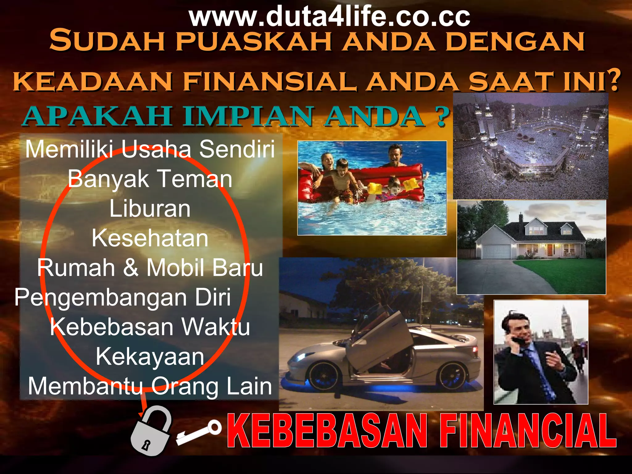 APAKAH IMPIAN ANDA ? KEBEBASAN FINANCIAL Sudah puaskah anda dengan keadaan finansial anda saat ini? Memiliki Usaha Sendiri Banyak Teman Liburan Kesehatan Rumah & Mobil Baru Pengembangan Diri  Kebebasan Wakt u Kekayaan Membantu Orang Lain www.duta4life.co.cc     