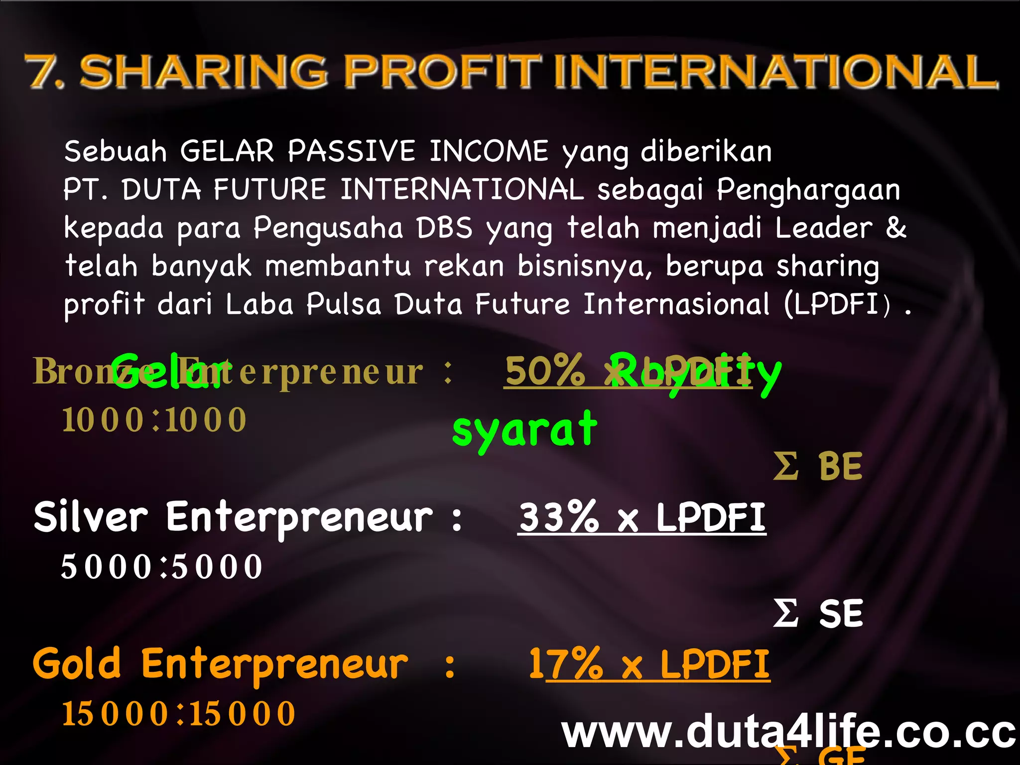Gelar  Royalty  syarat Sebuah GELAR PASSIVE INCOME yang diberikan  PT. DUTA FUTURE INTERNATIONAL sebagai Penghargaan kepada para Pengusaha DBS yang telah menjadi Leader & telah banyak membantu rekan bisnisnya, berupa sharing profit dari Laba Pulsa Duta Future Internasional (LPDFI ). Bronze Enterpreneur :  50% x LPDFI   1000:1000     BE Silver Enterpreneur :  33% x LPDFI   5000:5000     SE Gold Enterpreneur  :  1 7% x LPDFI   15000:15000     GE syarat & ketentuan berlaku www.duta4life.co.cc     