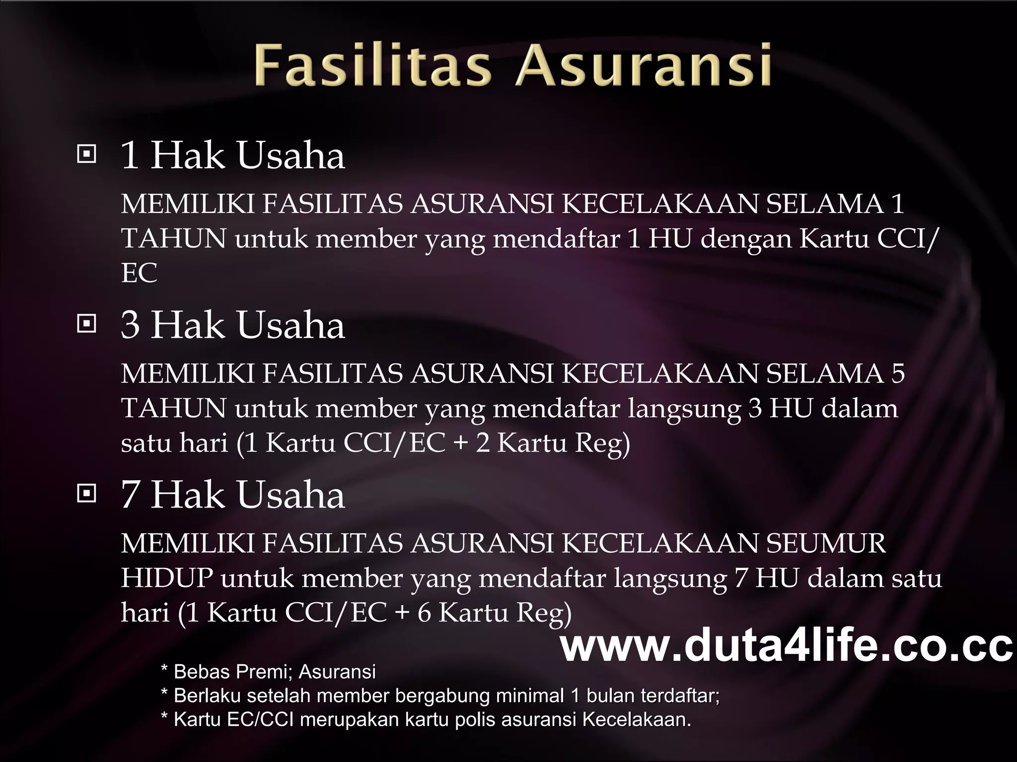 1 Hak Usaha MEMILIKI FASILITAS ASURANSI KECELAKAAN SELAMA 1 TAHUN untuk member yang mendaftar 1 HU dengan Kartu CCI/EC  3 Hak Usaha MEMILIKI FASILITAS ASURANSI KECELAKAAN SELAMA 5 TAHUN untuk member yang mendaftar langsung 3 HU dalam satu hari (1 Kartu CCI/EC + 2 Kartu Reg)  7 Hak Usaha MEMILIKI FASILITAS ASURANSI KECELAKAAN SEUMUR HIDUP untuk member yang mendaftar langsung 7 HU dalam satu hari (1 Kartu CCI/EC + 6 Kartu Reg) * Bebas Premi; Asuransi  * Berlaku setelah member bergabung minimal 1 bulan terdaftar; * Kartu EC/CCI merupakan kartu polis asuransi Kecelakaan. www.duta4life.co.cc     