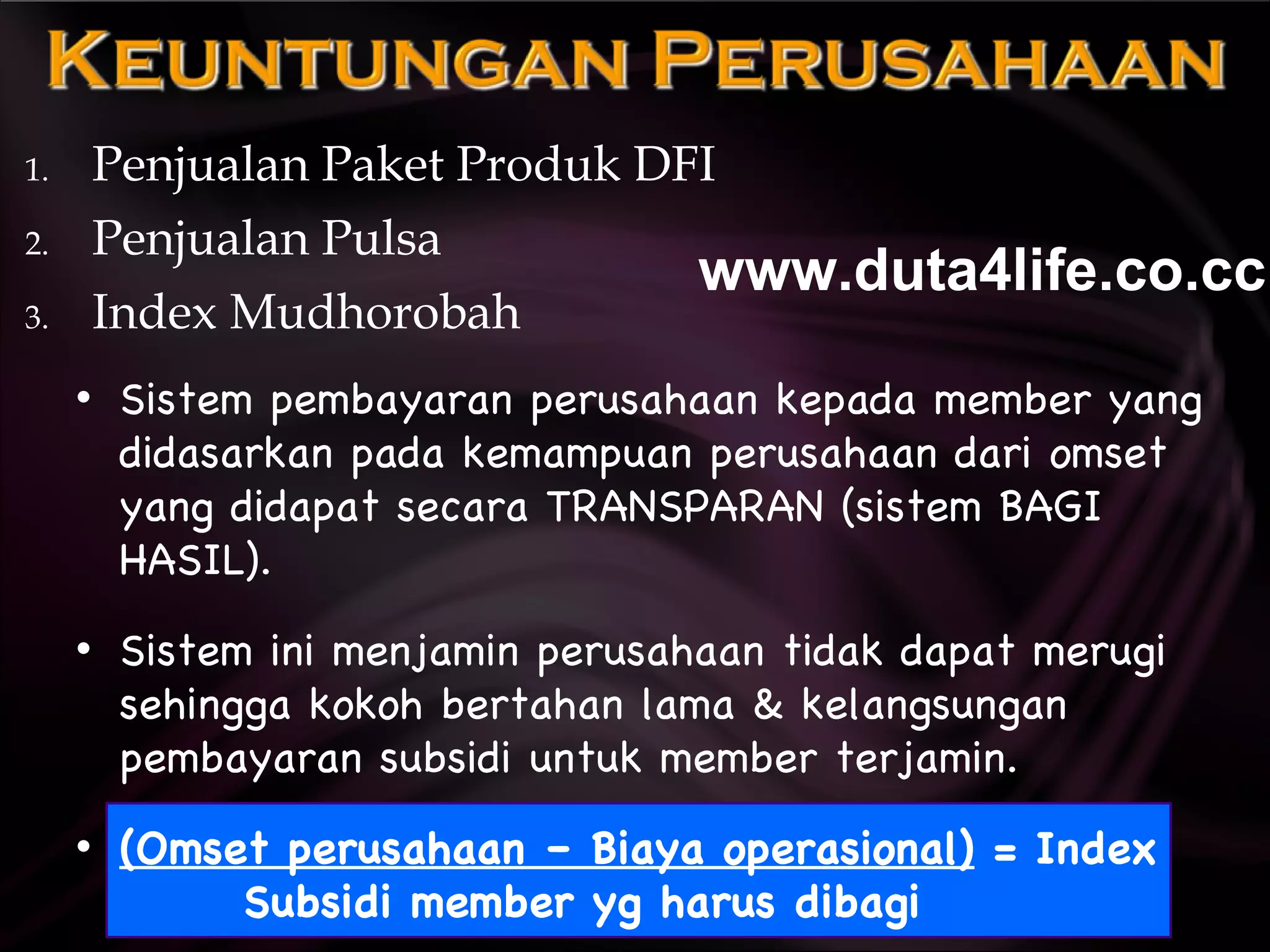 Penjualan Paket Produk DFI Penjualan Pulsa Index Mudhorobah Sistem pembayaran perusahaan kepada member yang didasarkan pada kemampuan perusahaan dari omset yang didapat secara TRANSPARAN (sistem BAGI HASIL). Sistem ini menjamin perusahaan tidak dapat merugi sehingga kokoh bertahan lama & kelangsungan pembayaran subsidi untuk member terjamin. (Omset perusahaan – Biaya operasional)  = Index Subsidi member yg harus dibagi www.duta4life.co.cc     