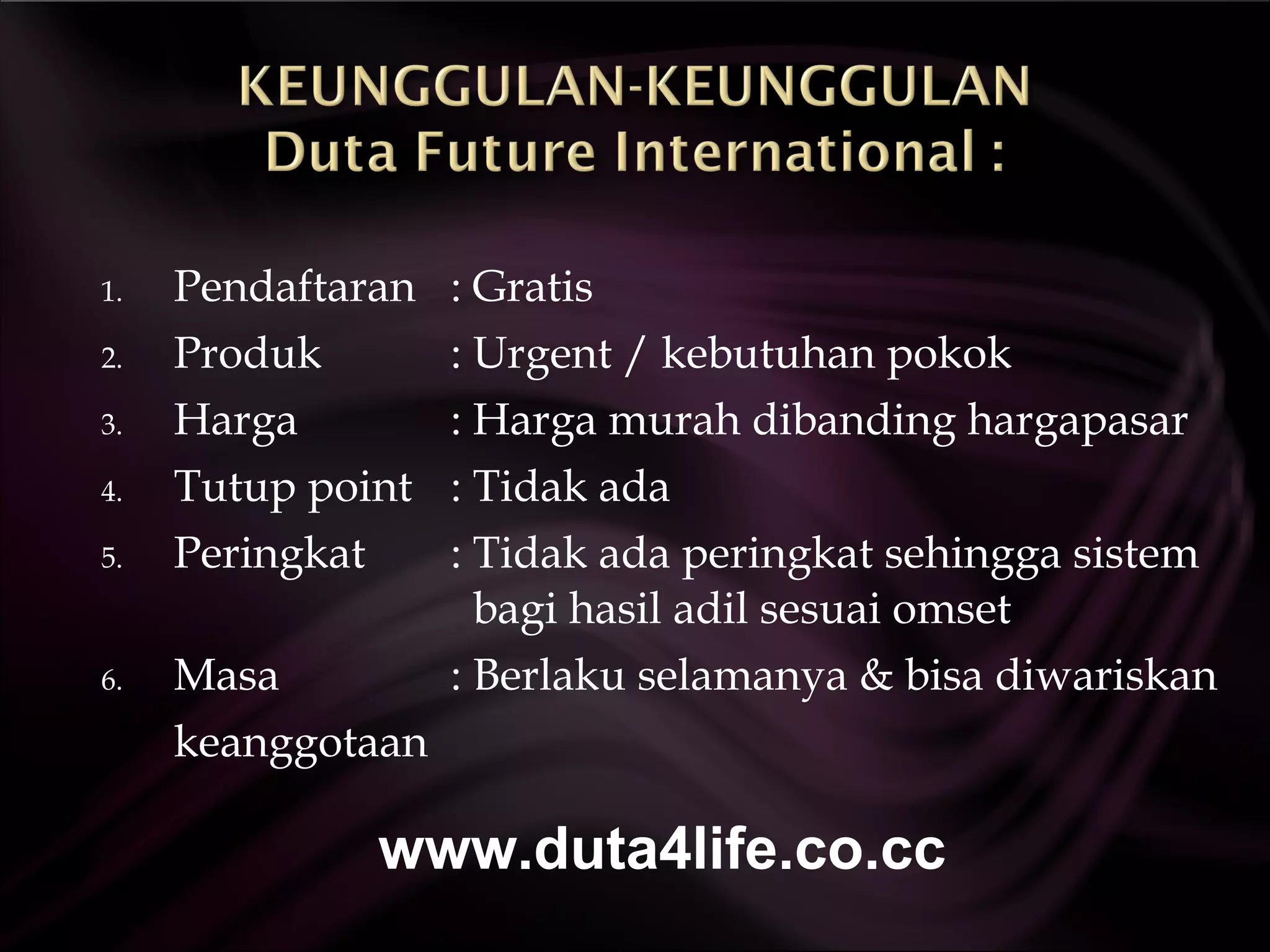Pendaftaran   : Gratis Produk  : Urgent / kebutuhan pokok Harga  :  Harga murah dibanding hargapasar  Tutup point   : Tidak ada Peringkat   : Tidak ada peringkat sehingga sistem    bagi hasil adil sesuai omset Masa   : Berlaku selamanya & bisa diwariskan keanggotaan  www.duta4life.co.cc     