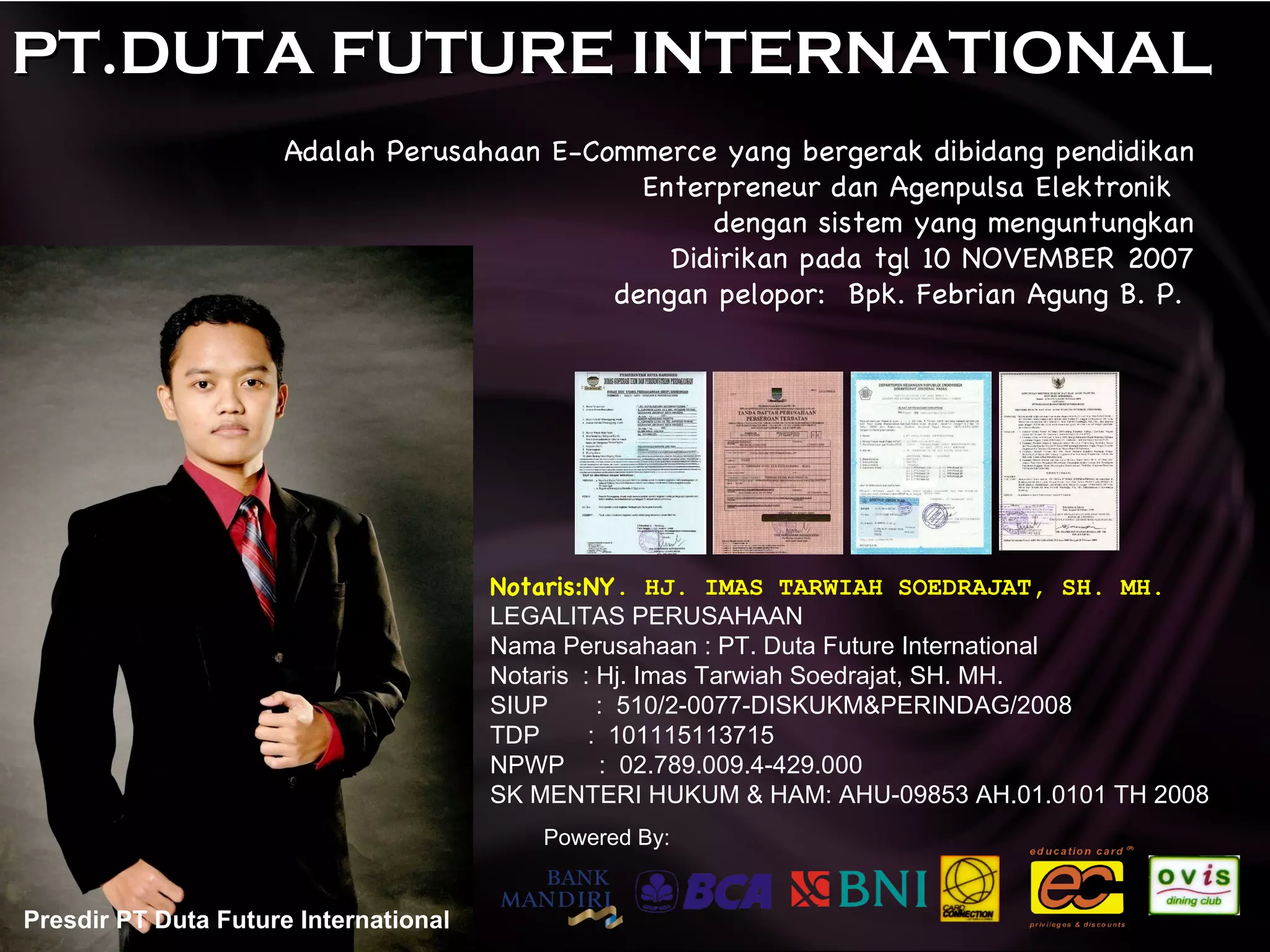 PT.DUTA FUTURE INTERNATIONAL Adalah Perusahaan E-Commerce yang bergerak dibidang pendidikan Enterpreneur dan Agenpulsa Elektronik  dengan sistem yang menguntungkan Didirikan pada tgl 10 NOVEMBER 2007 dengan pelopor:  Bpk. Febrian Agung B. P.  Presdir PT Duta Future International Notaris:NY . HJ. IMAS TARWIAH SOEDRAJAT, SH. MH. LEGALITAS PERUSAHAAN Nama Perusahaan : PT. Duta Future International Notaris  : Hj. Imas Tarwiah Soedrajat, SH. MH. SIUP  :  510/2-0077-DISKUKM&PERINDAG/2008 TDP  :  101115113715 NPWP  :  02.789.009.4-429.000 SK MENTERI HUKUM & HAM: AHU-09853 AH.01.0101 TH 2008 Powered By: 