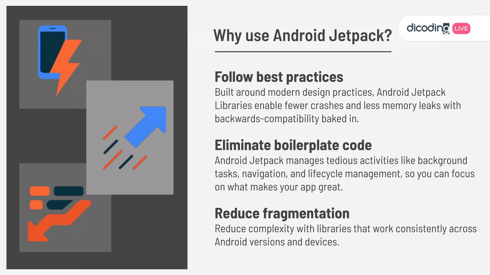 Follow best practices
Built around modern design practices, Android Jetpack
Libraries enable fewer crashes and less memory leaks with
backwards-compatibility baked in.
Eliminate boilerplate code
Android Jetpack manages tedious activities like background
tasks, navigation, and lifecycle management, so you can focus
on what makes your app great.
Reduce fragmentation
Reduce complexity with libraries that work consistently across
Android versions and devices.
Why use Android Jetpack?
 
