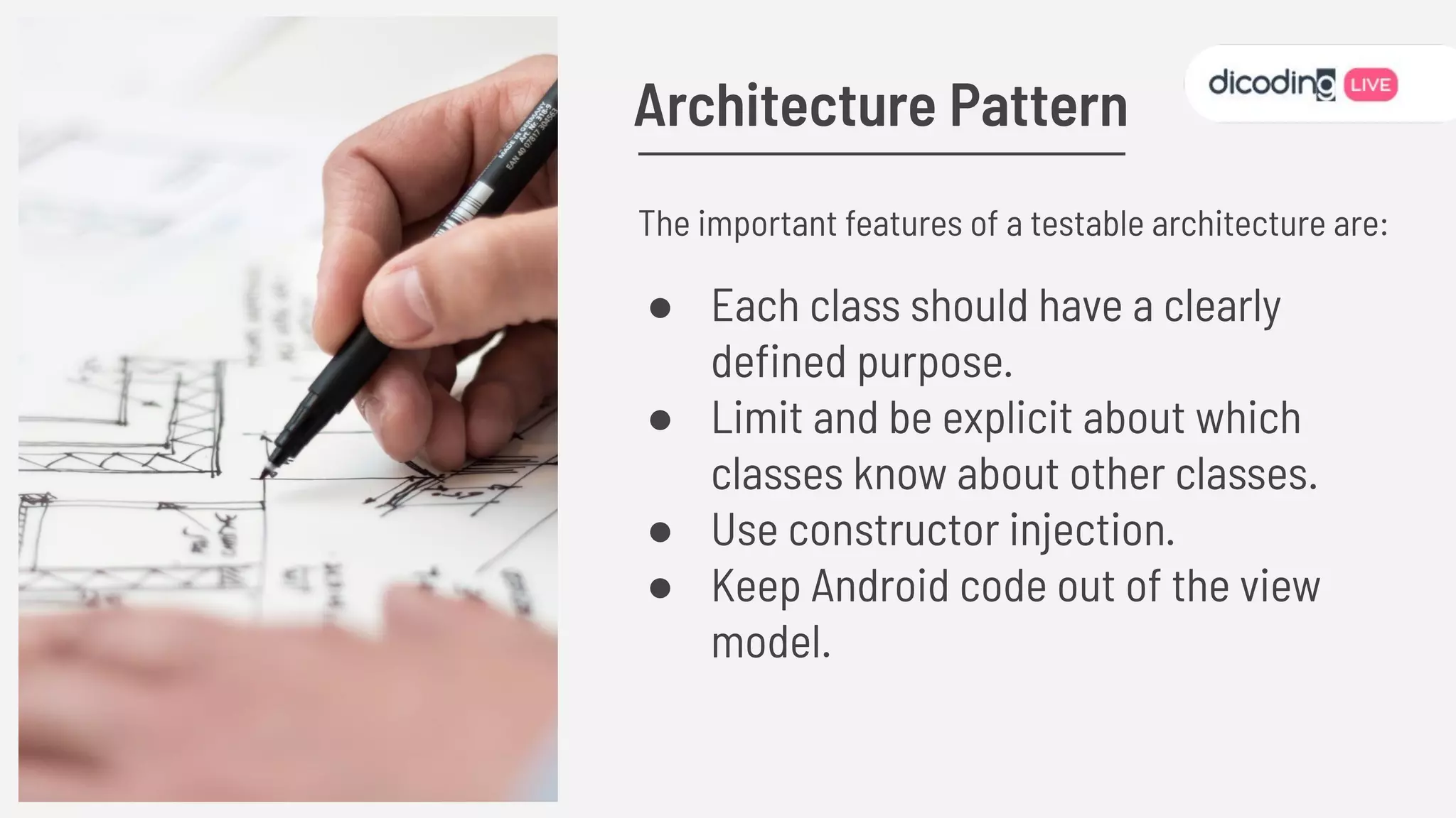 REPLACE ME
The important features of a testable architecture are:
● Each class should have a clearly
deﬁned purpose.
● Limit and be explicit about which
classes know about other classes.
● Use constructor injection.
● Keep Android code out of the view
model.
Architecture Pattern
 