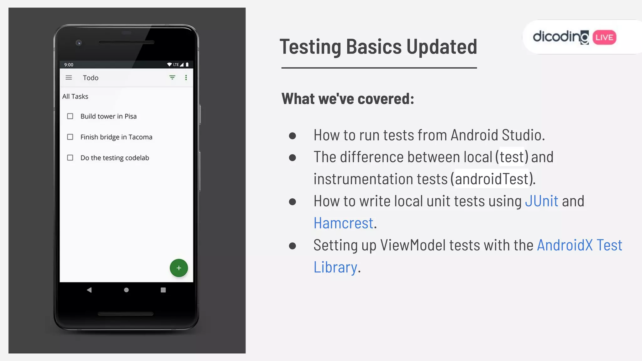 What we've covered:
● How to run tests from Android Studio.
● The difference between local (test) and
instrumentation tests (androidTest).
● How to write local unit tests using JUnit and
Hamcrest.
● Setting up ViewModel tests with the AndroidX Test
Library.
Testing Basics Updated
 