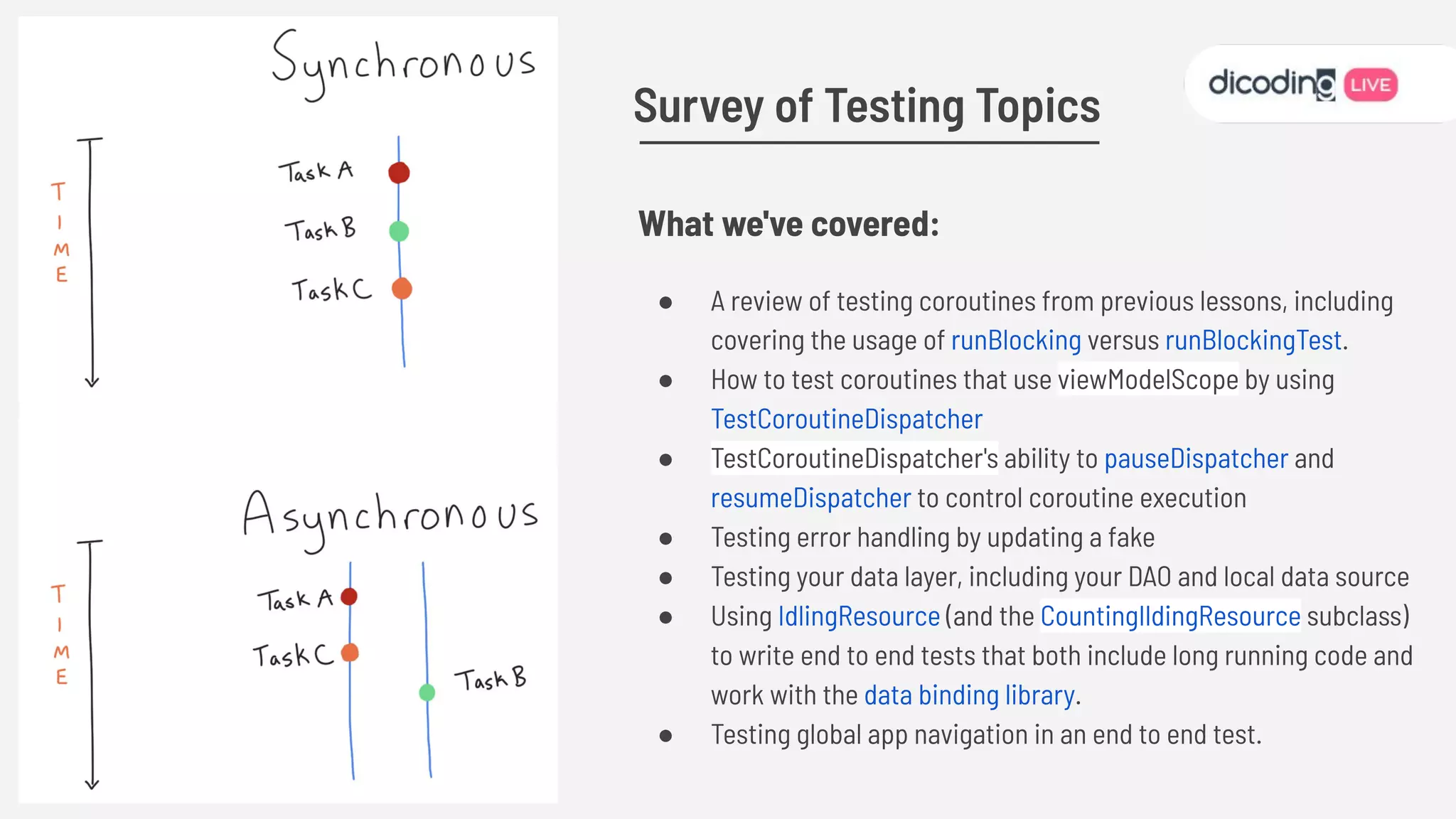 What we've covered:
● A review of testing coroutines from previous lessons, including
covering the usage of runBlocking versus runBlockingTest.
● How to test coroutines that use viewModelScope by using
TestCoroutineDispatcher
● TestCoroutineDispatcher's ability to pauseDispatcher and
resumeDispatcher to control coroutine execution
● Testing error handling by updating a fake
● Testing your data layer, including your DAO and local data source
● Using IdlingResource (and the CountingIldingResource subclass)
to write end to end tests that both include long running code and
work with the data binding library.
● Testing global app navigation in an end to end test.
Survey of Testing Topics
 